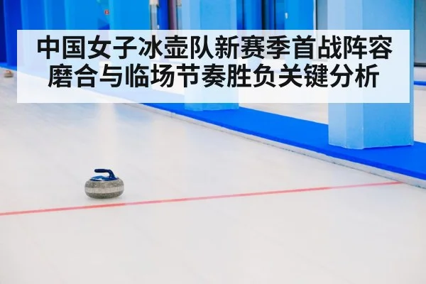 中国女子冰壶队新赛季首战阵容磨合与临场节奏胜负关键分析（kayun）