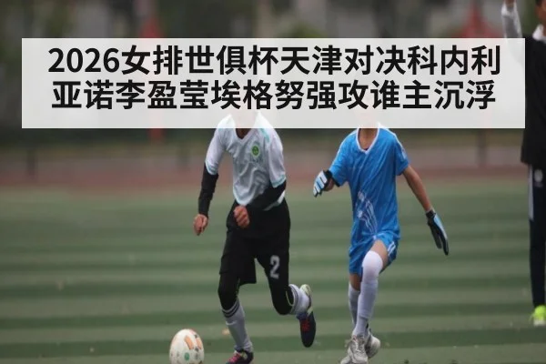 2026女排世俱杯天津对决科内利亚诺李盈莹埃格努强攻谁主沉浮（kayun）