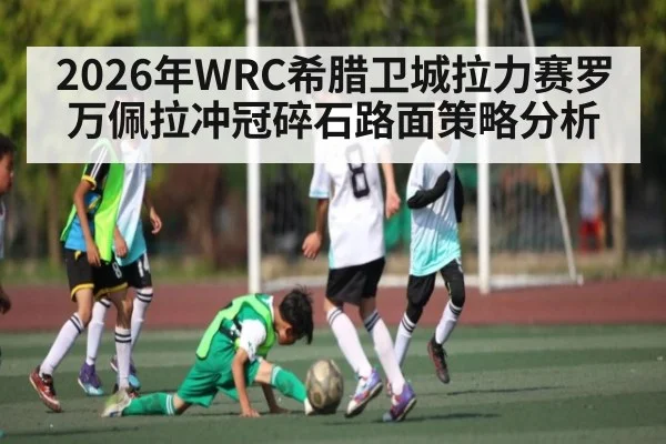 2026年WRC希腊卫城拉力赛罗万佩拉冲冠碎石路面策略分析（kayun）
