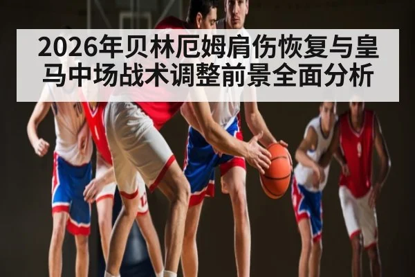 2026年贝林厄姆肩伤恢复与皇马中场战术调整前景全面分析（kayun）