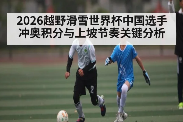 2026越野滑雪世界杯中国选手冲奥积分与上坡节奏关键分析（kayun）